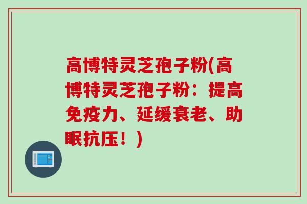 高博特灵芝孢子粉(高博特灵芝孢子粉:提高免疫力、延缓衰老、助眠抗压!)