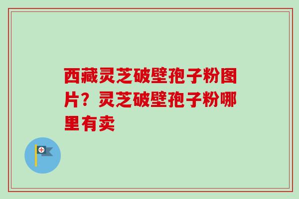 西藏灵芝破壁孢子粉图片？灵芝破壁孢子粉哪里有卖