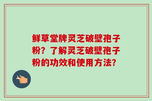 鲜草堂牌灵芝破壁孢子粉?了解灵芝破壁孢子粉的功效和使用方法?