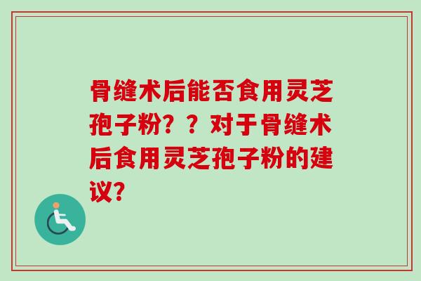 骨缝术后能否食用灵芝孢子粉？？对于骨缝术后食用灵芝孢子粉的建议？