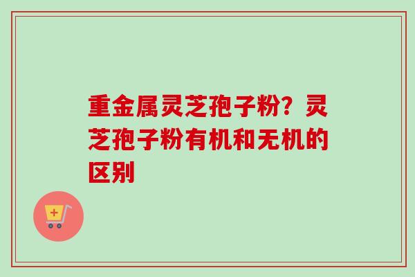 重金属灵芝孢子粉?灵芝孢子粉有机和无机的区别