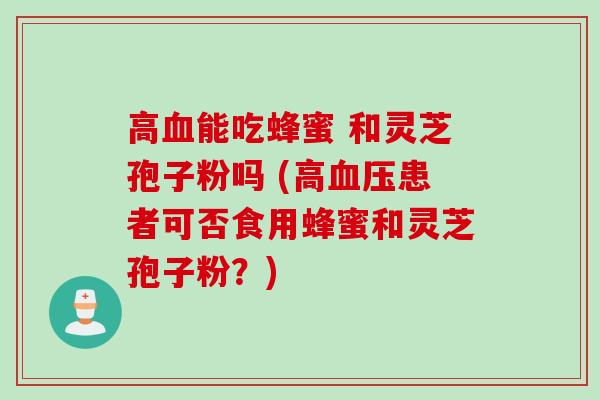 高血能吃蜂蜜 和灵芝孢子粉吗 (高血压患者可否食用蜂蜜和灵芝孢子粉？)