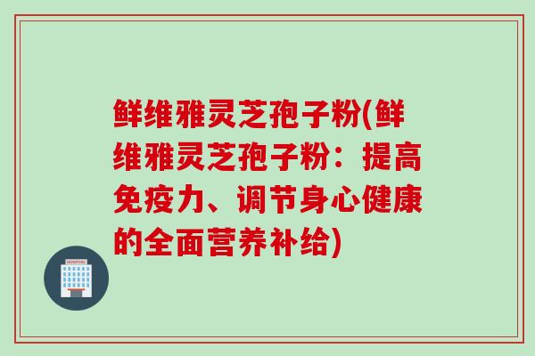 鲜维雅灵芝孢子粉(鲜维雅灵芝孢子粉：提高免疫力、调节身心健康的全面营养补给)