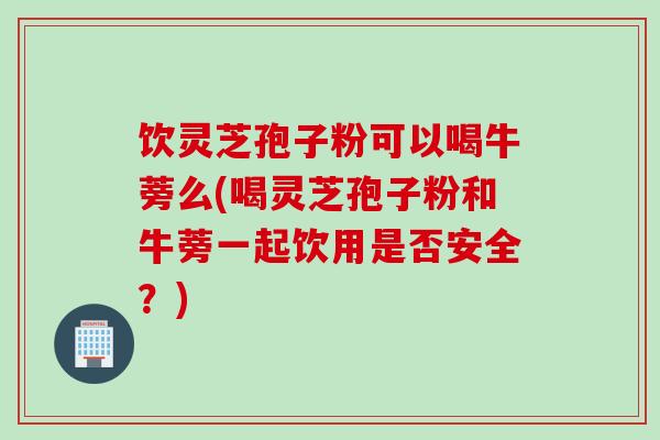 饮灵芝孢子粉可以喝牛蒡么(喝灵芝孢子粉和牛蒡一起饮用是否安全？)