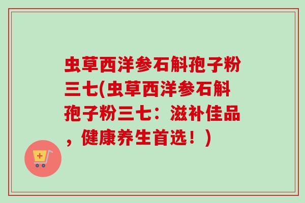 虫草西洋参石斛孢子粉三七(虫草西洋参石斛孢子粉三七：滋补佳品，健康养生首选！)