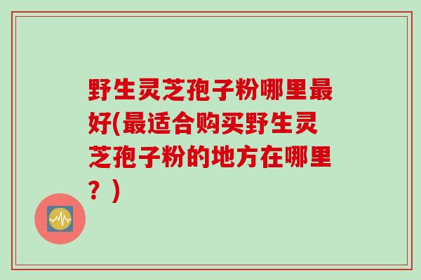 野生灵芝孢子粉哪里最好(最适合购买野生灵芝孢子粉的地方在哪里？)