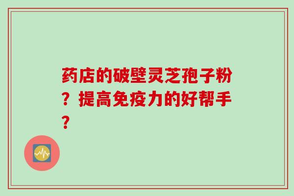 药店的破壁灵芝孢子粉？提高免疫力的好帮手？
