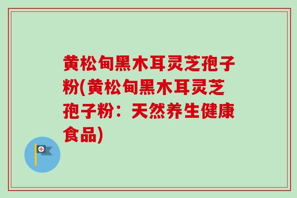 黄松甸黑木耳灵芝孢子粉(黄松甸黑木耳灵芝孢子粉:天然养生健康食品)