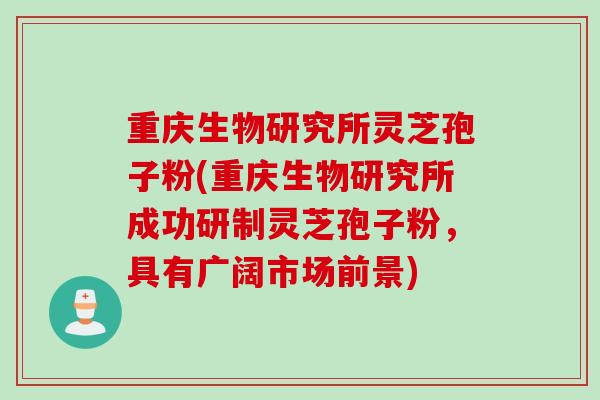 重庆生物研究所灵芝孢子粉(重庆生物研究所成功研制灵芝孢子粉，具有广阔市场前景)