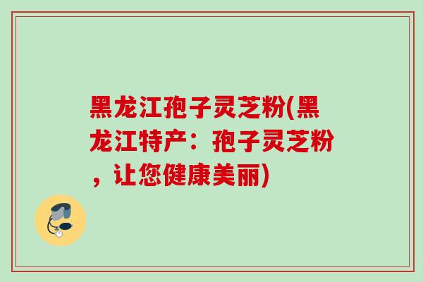 黑龙江孢子灵芝粉(黑龙江特产:孢子灵芝粉,让您健康美丽)