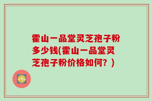 霍山一品堂灵芝孢子粉多少钱(霍山一品堂灵芝孢子粉价格如何？)