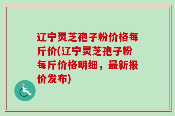 辽宁灵芝孢子粉价格每斤价(辽宁灵芝孢子粉每斤价格明细，最新报价发布)
