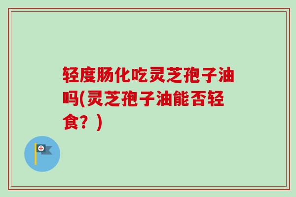 轻度肠化吃灵芝孢子油吗(灵芝孢子油能否轻食?)