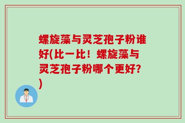 螺旋藻与灵芝孢子粉谁好(比一比！螺旋藻与灵芝孢子粉哪个更好？)