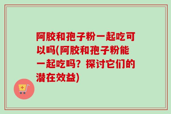 阿胶和孢子粉一起吃可以吗(阿胶和孢子粉能一起吃吗？探讨它们的潜在效益)