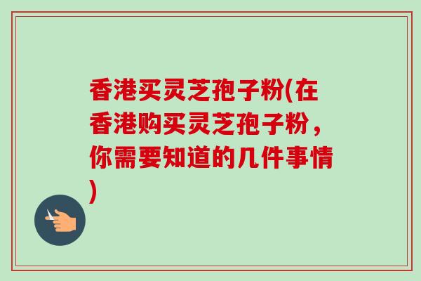香港买灵芝孢子粉(在香港购买灵芝孢子粉，你需要知道的几件事情)