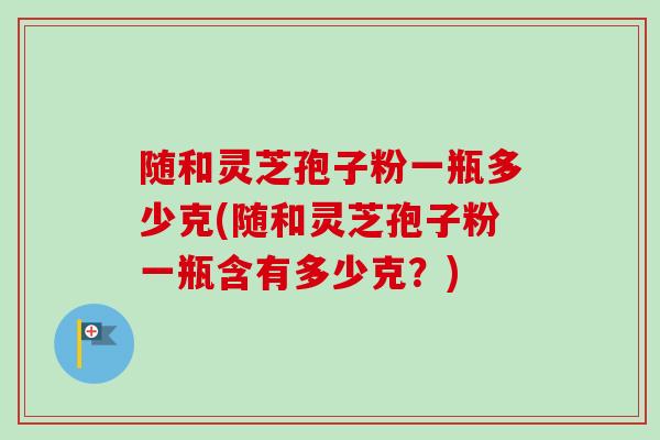 随和灵芝孢子粉一瓶多少克(随和灵芝孢子粉一瓶含有多少克?)