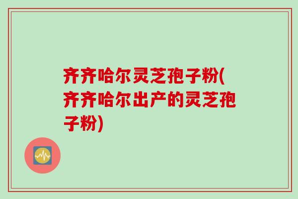 齐齐哈尔灵芝孢子粉(齐齐哈尔出产的灵芝孢子粉)