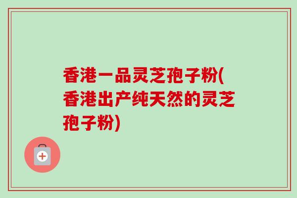 香港一品灵芝孢子粉(香港出产纯天然的灵芝孢子粉)