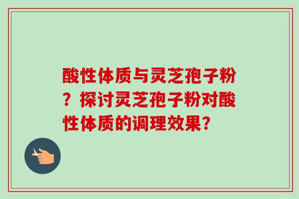 酸性体质与灵芝孢子粉?探讨灵芝孢子粉对酸性体质的调理效果?