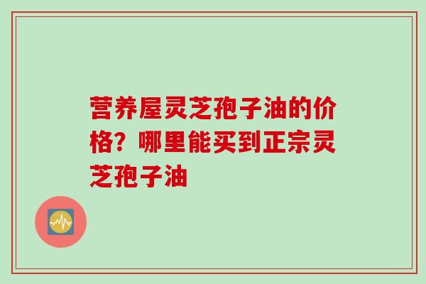 营养屋灵芝孢子油的价格？哪里能买到正宗灵芝孢子油