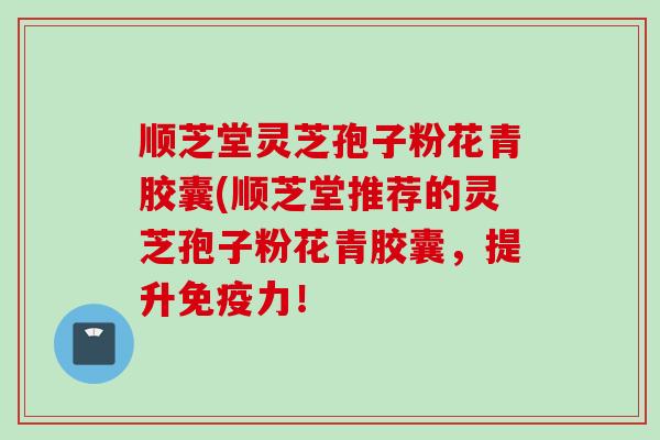 顺芝堂灵芝孢子粉花青胶囊(顺芝堂推荐的灵芝孢子粉花青胶囊，提升免疫力！