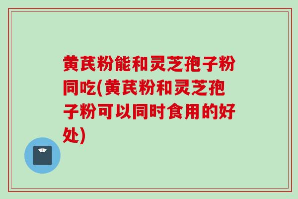 黄芪粉能和灵芝孢子粉同吃(黄芪粉和灵芝孢子粉可以同时食用的好处)