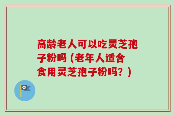高龄老人可以吃灵芝孢子粉吗 (老年人适合食用灵芝孢子粉吗？)