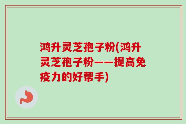 鸿升灵芝孢子粉(鸿升灵芝孢子粉——提高免疫力的好帮手)