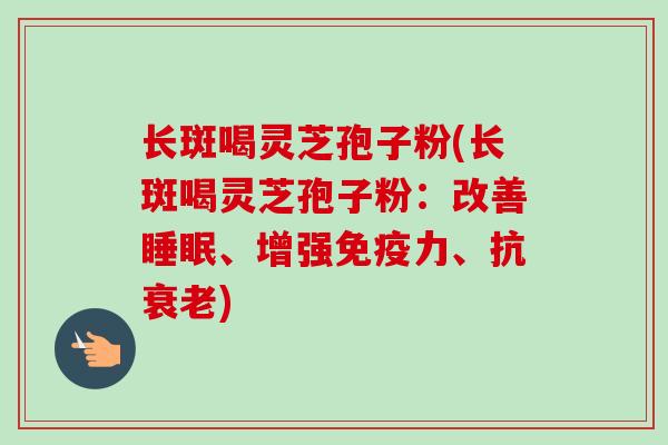 长斑喝灵芝孢子粉(长斑喝灵芝孢子粉:改善睡眠、增强免疫力、抗衰老)