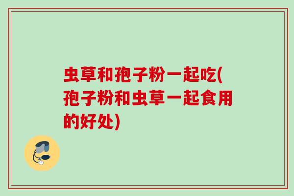 虫草和孢子粉一起吃(孢子粉和虫草一起食用的好处)