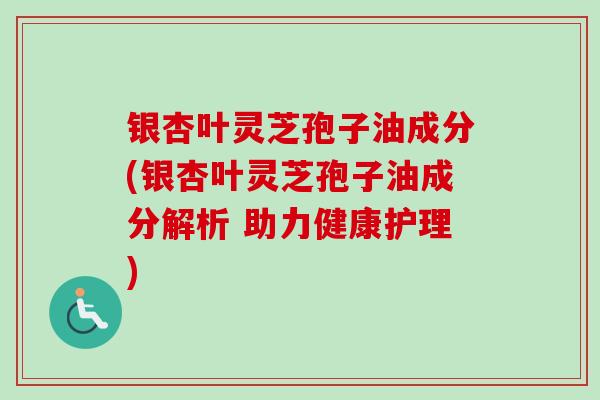 银杏叶灵芝孢子油成分(银杏叶灵芝孢子油成分解析 助力健康护理)