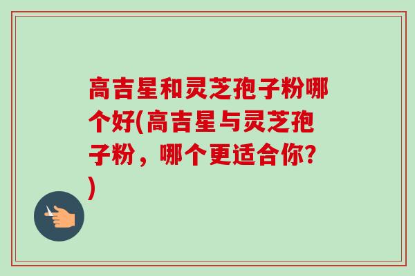高吉星和灵芝孢子粉哪个好(高吉星与灵芝孢子粉,哪个更适合你?)