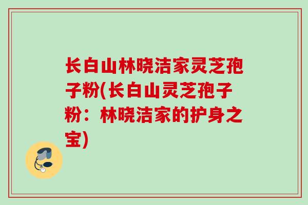 长白山林晓洁家灵芝孢子粉(长白山灵芝孢子粉：林晓洁家的护身之宝)