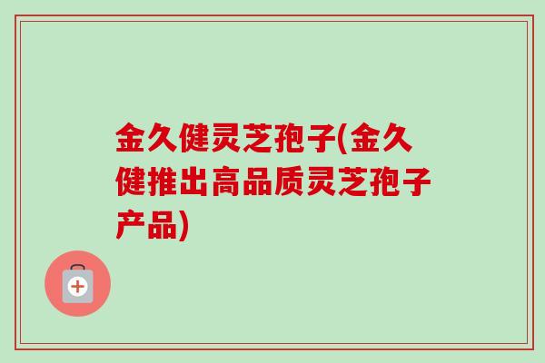 金久健灵芝孢子(金久健推出高品质灵芝孢子产品)
