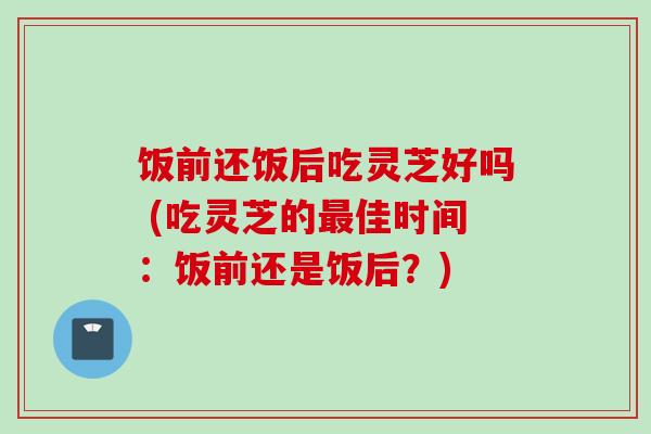饭前还饭后吃灵芝好吗 (吃灵芝的最佳时间:饭前还是饭后?)