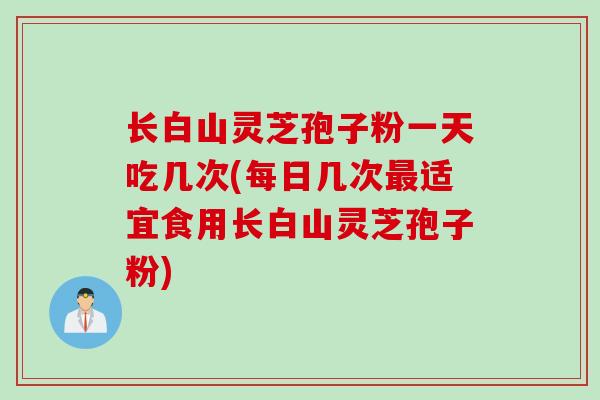 长白山灵芝孢子粉一天吃几次(每日几次最适宜食用长白山灵芝孢子粉)