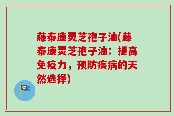 藤泰康灵芝孢子油(藤泰康灵芝孢子油:提高免疫力,预防疾病的天然选择)