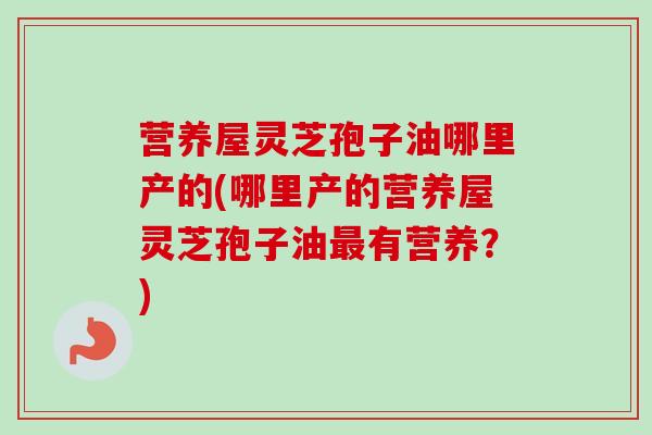 营养屋灵芝孢子油哪里产的(哪里产的营养屋灵芝孢子油最有营养？)