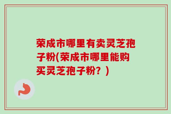 荣成市哪里有卖灵芝孢子粉(荣成市哪里能购买灵芝孢子粉？)