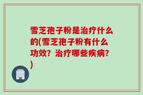 雪芝孢子粉是治疗什么的(雪芝孢子粉有什么功效？治疗哪些疾病？)