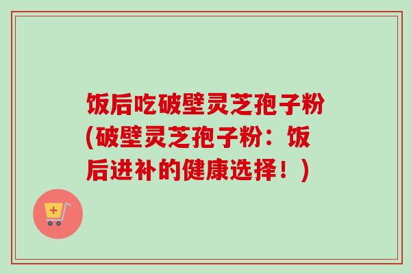 饭后吃破壁灵芝孢子粉(破壁灵芝孢子粉：饭后进补的健康选择！)