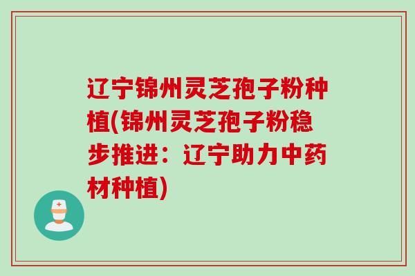 辽宁锦州灵芝孢子粉种植(锦州灵芝孢子粉稳步推进:辽宁助力中药材种植)