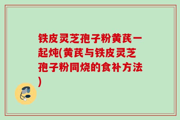 铁皮灵芝孢子粉黄芪一起炖(黄芪与铁皮灵芝孢子粉同烧的食补方法)