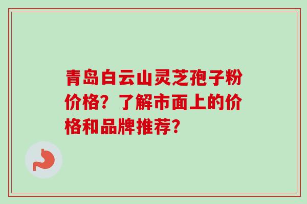 青岛白云山灵芝孢子粉价格?了解市面上的价格和品牌推荐? 青岛白云山灵芝孢子粉价格?了解市面上的价格和品牌推荐?