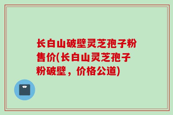 长白山破壁灵芝孢子粉售价(长白山灵芝孢子粉破壁，价格公道)