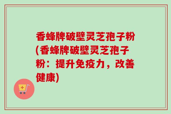 香蜂牌破壁灵芝孢子粉(香蜂牌破壁灵芝孢子粉：提升免疫力，改善健康)