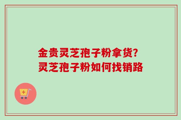 金贵灵芝孢子粉拿货？灵芝孢子粉如何找销路