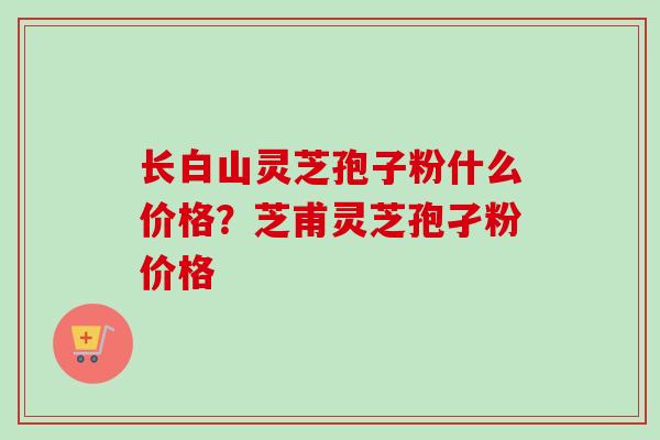 长白山灵芝孢子粉什么价格?芝甫灵芝孢孑粉价格