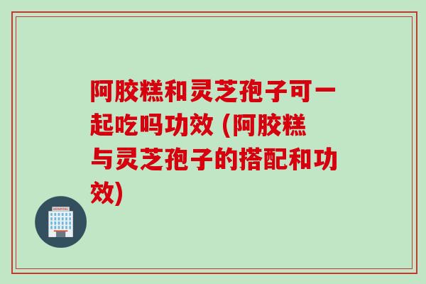 阿胶糕和灵芝孢子可一起吃吗功效 (阿胶糕与灵芝孢子的搭配和功效)
